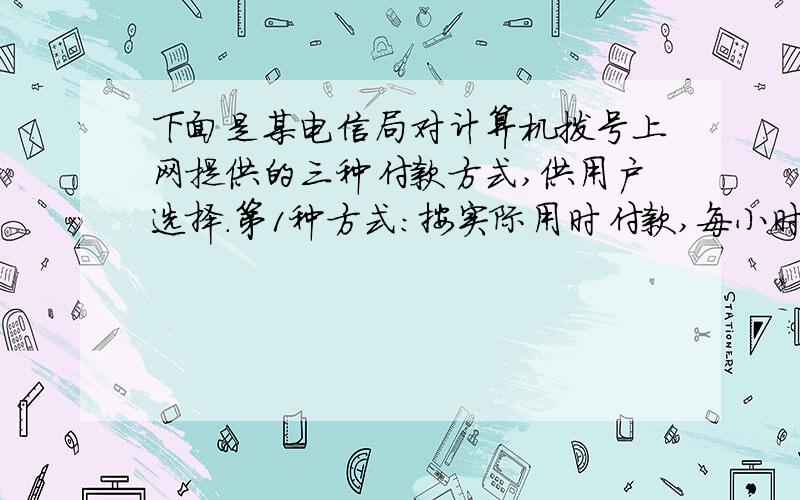 下面是某电信局对计算机拨号上网提供的三种付款方式,供用户选择.第1种方式：按实际用时付款,每小时信息费4元,另加付电话费每小时1.2元.第2种方式：包月制,按每月付信息费100元,另加付电