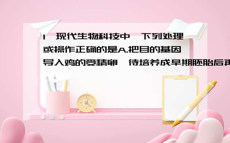 1、现代生物科技中,下列处理或操作正确的是A.把目的基因导入鸡的受精卵,待培养成早期胚胎后再移植到母鸡体内B.在胚胎移植时,让供体母牛口服促性腺激素做超数排卵处理C.将目的基因导入