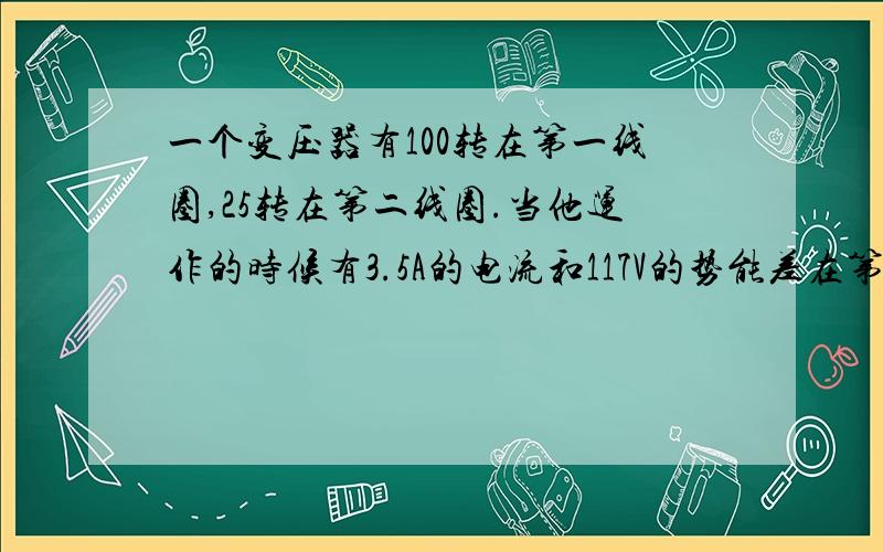 一个变压器有100转在第一线圈,25转在第二线圈.当他运作的时候有3.5A的电流和117V的势能差在第一线圈,问第二线圈的势能差为多少