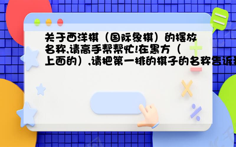 关于西洋棋（国际象棋）的摆放名称,请高手帮帮忙!在黑方（上面的）,请把第一排的棋子的名称告诉我（王 后 车 象 马 兵）