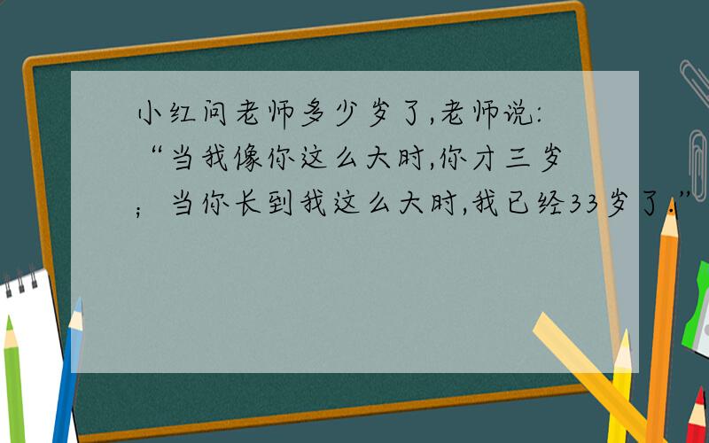 小红问老师多少岁了,老师说:“当我像你这么大时,你才三岁；当你长到我这么大时,我已经33岁了.”小红今年多少岁?