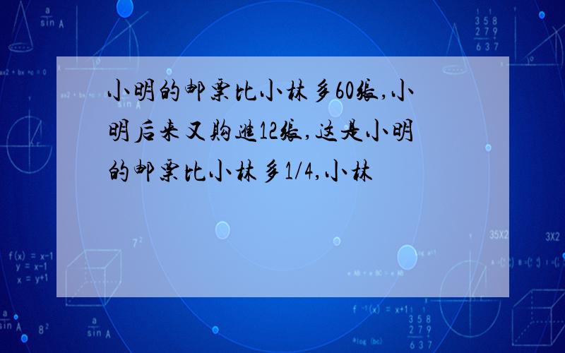 小明的邮票比小林多60张,小明后来又购进12张,这是小明的邮票比小林多1/4,小林