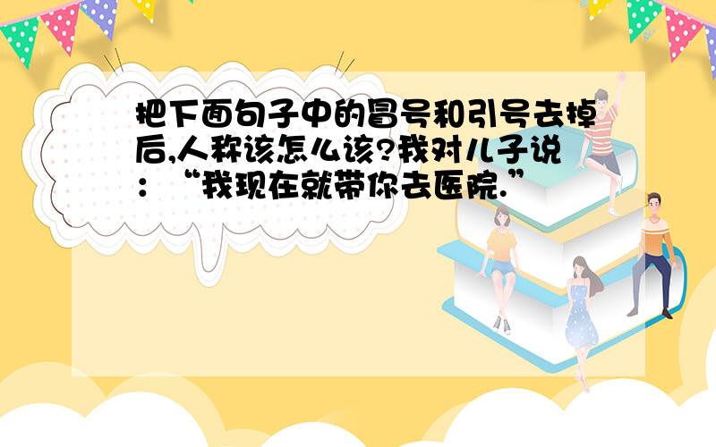 把下面句子中的冒号和引号去掉后,人称该怎么该?我对儿子说：“我现在就带你去医院.”