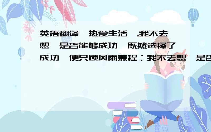 英语翻译《热爱生活》.我不去想,是否能够成功,既然选择了成功,便只顾风雨兼程；我不去想,是否能够赢得爱情,既然钟情于玫瑰,就勇敢地吐露真诚；我不去想,身后会不会袭来寒风冷雨,既然