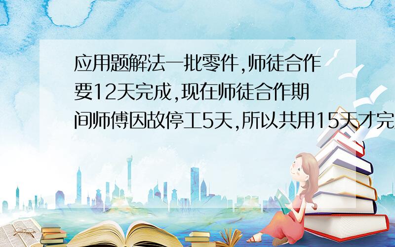 应用题解法一批零件,师徒合作要12天完成,现在师徒合作期间师傅因故停工5天,所以共用15天才完成任务.如果这批零件给师傅独做要几天完成?最好有解题思路.