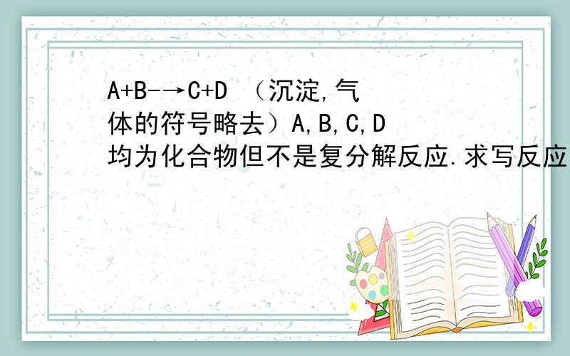 A+B-→C+D （沉淀,气体的符号略去）A,B,C,D均为化合物但不是复分解反应.求写反应方程式?不是澄清石灰水和二氧化碳的反应！这也算复分解反应，事实上是CO2是先和H2O反应生成H2CO3再与起反应