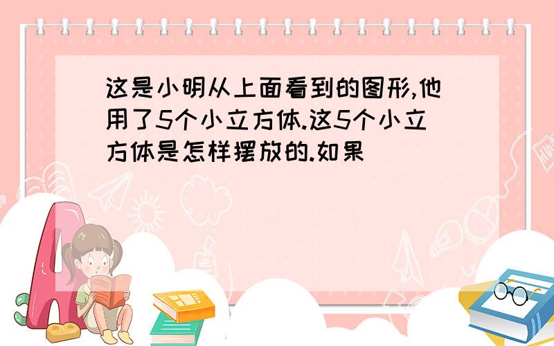 这是小明从上面看到的图形,他用了5个小立方体.这5个小立方体是怎样摆放的.如果