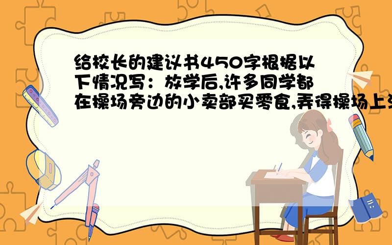 给校长的建议书450字根据以下情况写：放学后,许多同学都在操场旁边的小卖部买零食,弄得操场上满是垃圾,学校的环境遭到破坏十分钟内急!