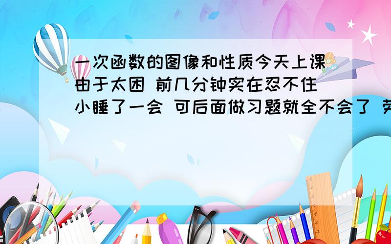 一次函数的图像和性质今天上课由于太困 前几分钟实在忍不住小睡了一会 可后面做习题就全不会了 劳烦哪位告诉我关于这方面所有的重难知识点 例如什么是k 什么是b等 真的很担心