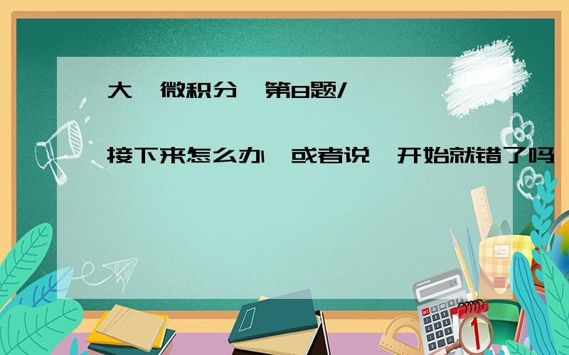 大一微积分,第8题/                  接下来怎么办,或者说一开始就错了吗