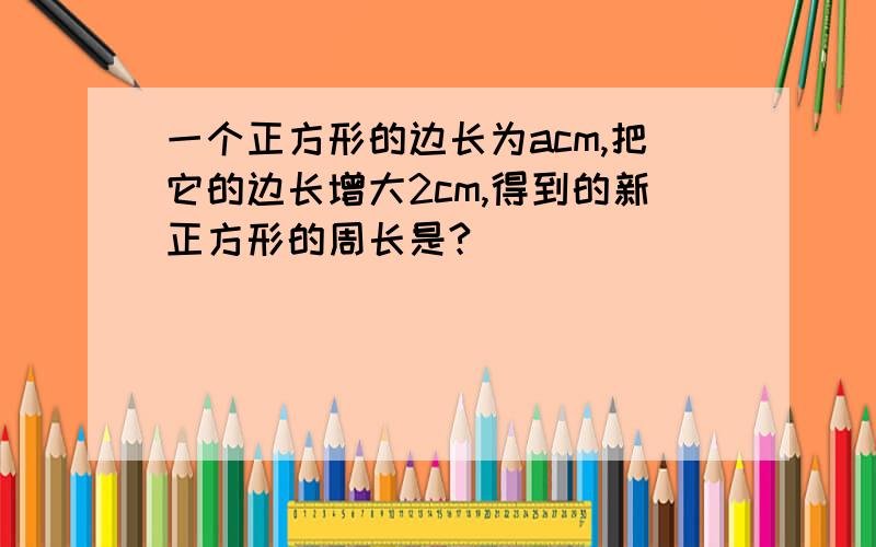 一个正方形的边长为acm,把它的边长增大2cm,得到的新正方形的周长是?