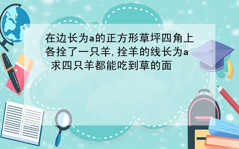 在边长为a的正方形草坪四角上各拴了一只羊,拴羊的线长为a 求四只羊都能吃到草的面