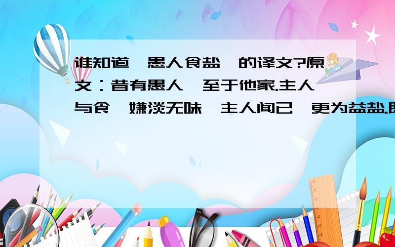 谁知道《愚人食盐》的译文?原文：昔有愚人,至于他家.主人与食,嫌淡无味,主人闻已,更为益盐.既得盐美,便自念言：“所以美者,缘有盐故,少有尚尔,况复多也?”愚人无智,便空食盐.食已口爽,