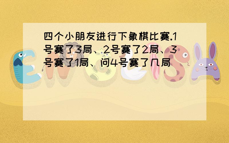 四个小朋友进行下象棋比赛.1号赛了3局、2号赛了2局、3号赛了1局、问4号赛了几局