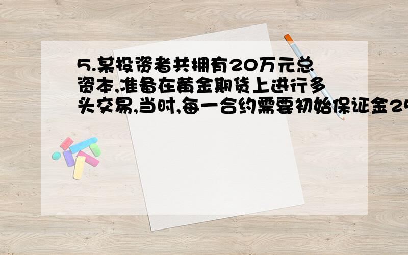 5.某投资者共拥有20万元总资本,准备在黄金期货上进行多头交易,当时,每一合约需要初始保证金2500元,当采取10%的规定来决定期货头寸多少时,该投资者最多可买入()手合约5.某投资者共拥有20万