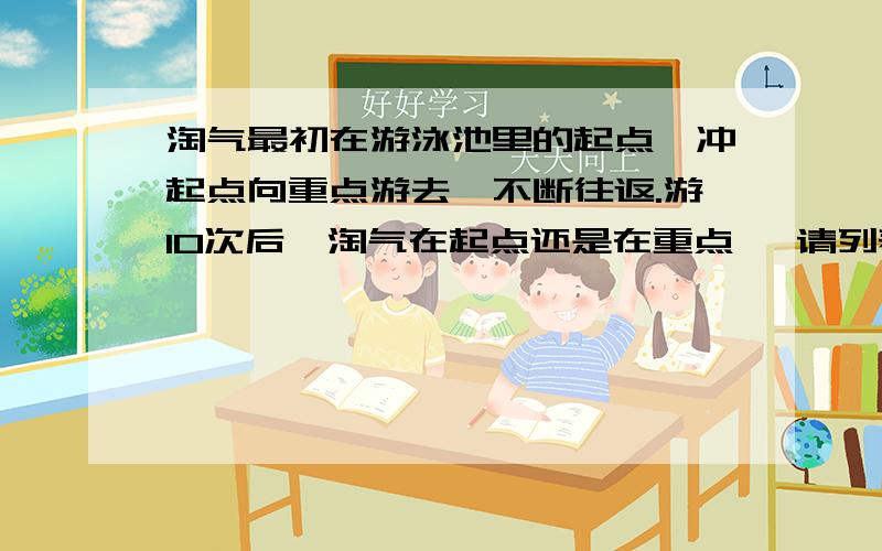 淘气最初在游泳池里的起点,冲起点向重点游去,不断往返.游10次后,淘气在起点还是在重点 ,请列表或画示意图进行说明