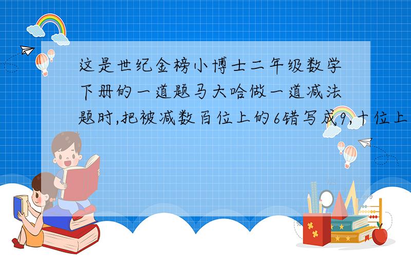 这是世纪金榜小博士二年级数学下册的一道题马大哈做一道减法题时,把被减数百位上的6错写成9,十位上的9错写成6,把减数百位上的3错写成5,最后所得的差是326,