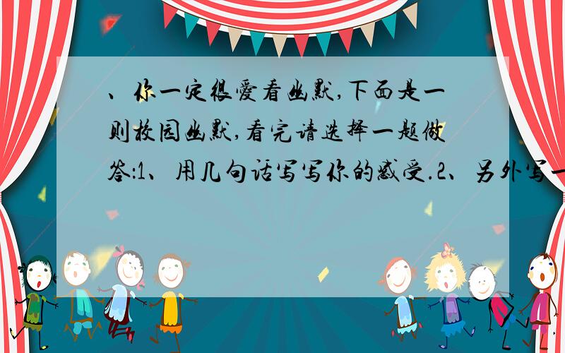 、你一定很爱看幽默,下面是一则校园幽默,看完请选择一题做答：1、用几句话写写你的感受.2、另外写一则发生在你周围的校园幽默.长度的单位 在我读小学的时候,有一次上课,老师问我们一