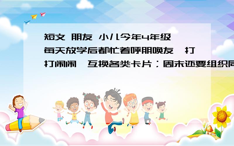 短文 朋友 小儿今年4年级,每天放学后都忙着呼朋唤友,打打闹闹□互换各类卡片；周末还要组织同学们搞小队活动,上兴趣班,看上去忙得很.即使星期天下雨,搞不成活动,没有小朋友来,他也会