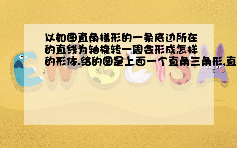 以如图直角梯形的一条底边所在的直线为轴旋转一周会形成怎样的形体.给的图是上面一个直角三角形,直角三角形高是3厘米,下面是个竖着的长方形,长2厘米,宽4厘米.求体积是多少!