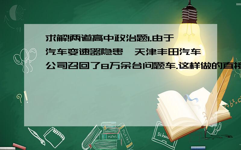 求解!两道高中政治题1.由于汽车变速器隐患,天津丰田汽车公司召回了8万余台问题车.这样做的直接目的是A.提高企业信誉和形象B.保护企业的品牌C.获得更多利润D.提高企业经济效益2.俗话说“