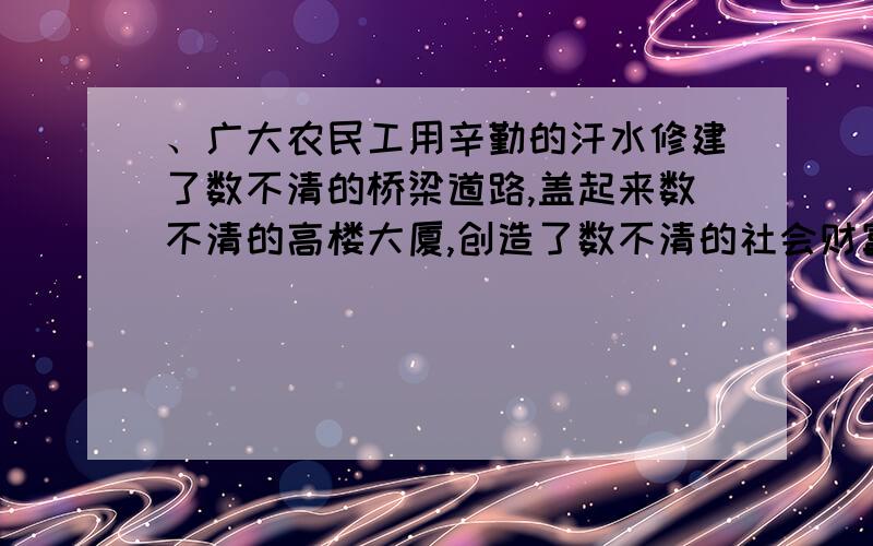 、广大农民工用辛勤的汗水修建了数不清的桥梁道路,盖起来数不清的高楼大厦,创造了数不清的社会财富,为社会主义现代化建设事业作出了重大贡献,理应受到政府的表彰.这段话体现了（ ）