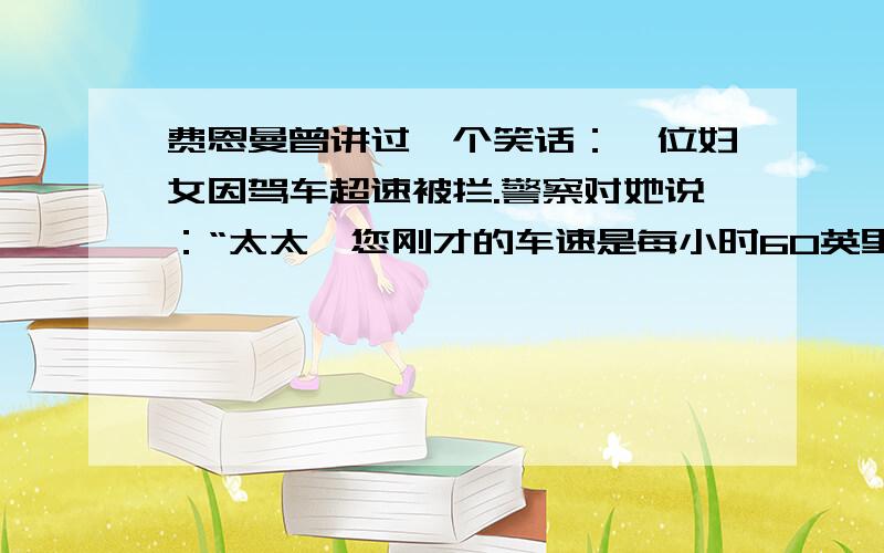 费恩曼曾讲过一个笑话：一位妇女因驾车超速被拦.警察对她说：“太太,您刚才的车速是每小时60英里!”妇女反驳说：“先生,这是不可能的.我刚才只开了7分钟,还没到一个小时,怎么可能走60