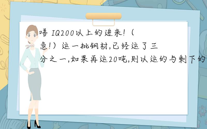 唔 IQ200以上的进来!（急!）运一批钢材,已经运了三分之一,如果再运20吨,则以运的与剩下的吨数之比是2比3,这批钢材一共有多少吨?