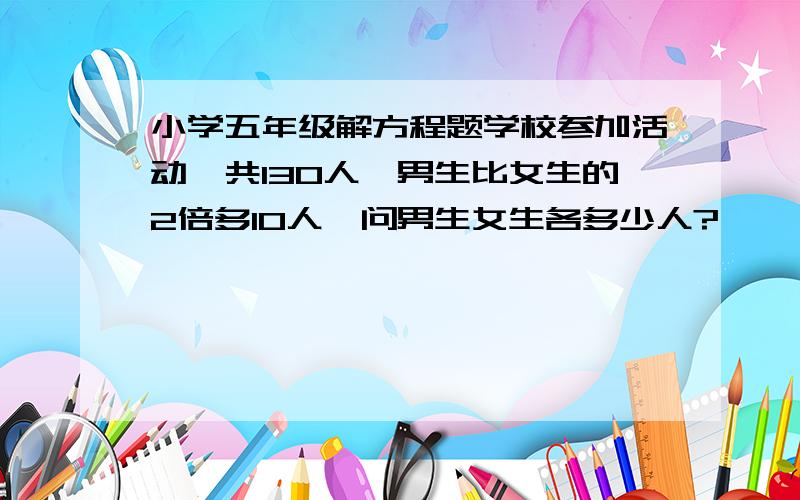 小学五年级解方程题学校参加活动,共130人,男生比女生的2倍多10人,问男生女生各多少人?