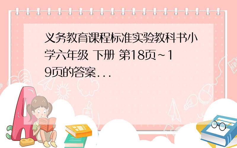 义务教育课程标准实验教科书小学六年级 下册 第18页~19页的答案...