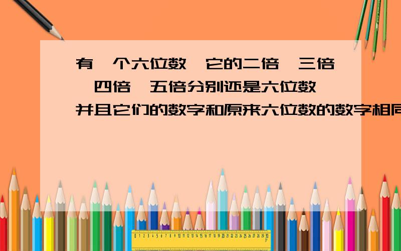 有一个六位数,它的二倍、三倍、四倍、五倍分别还是六位数,并且它们的数字和原来六位数的数字相同,只是排列的顺序不一样,求这个六位数.