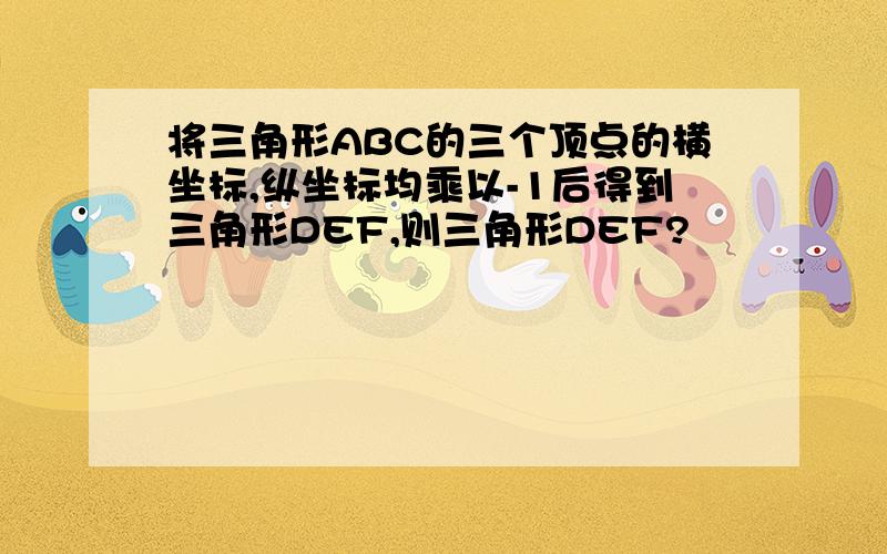 将三角形ABC的三个顶点的横坐标,纵坐标均乘以-1后得到三角形DEF,则三角形DEF?