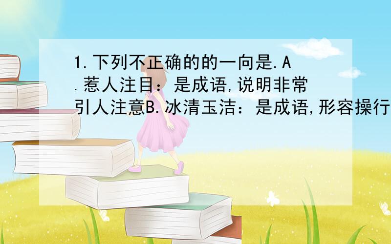 1.下列不正确的的一向是.A.惹人注目：是成语,说明非常引人注意B.冰清玉洁：是成语,形容操行清白.品格高尚C.遥相呼应：是成语,远远地互相照应.配合D.挥洒自如：是成语,形容作文,写字或作