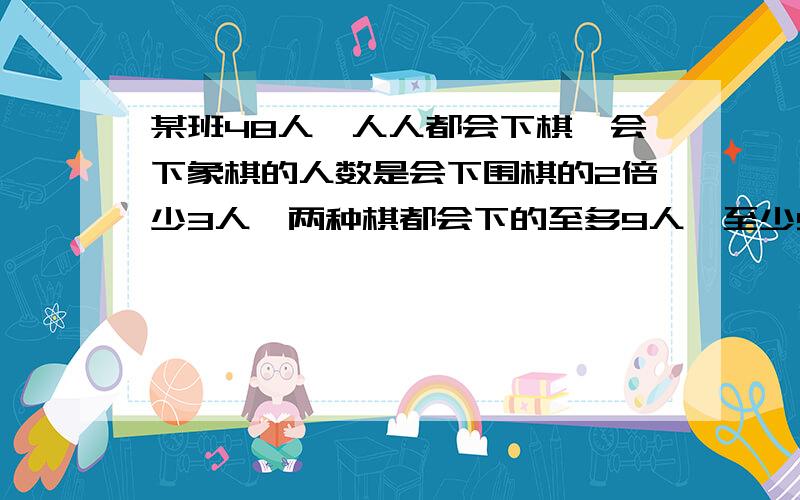 某班48人,人人都会下棋,会下象棋的人数是会下围棋的2倍少3人,两种棋都会下的至多9人,至少5人,问会围