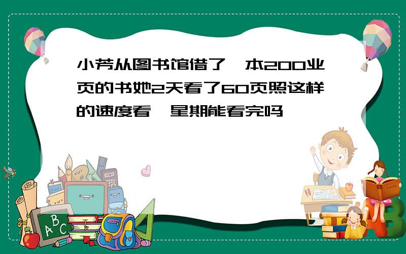 小芳从图书馆借了一本200业页的书她2天看了60页照这样的速度看一星期能看完吗