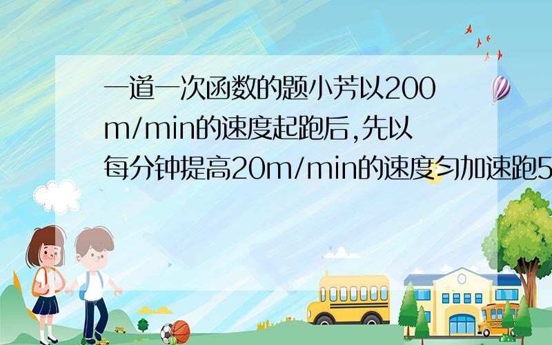 一道一次函数的题小芳以200m/min的速度起跑后,先以每分钟提高20m/min的速度匀加速跑5min,然后又保持匀速跑10min,请写出这段时间里她跑步速度y(m/min)随时间x(min)变化的函数关系式,并画出图像.