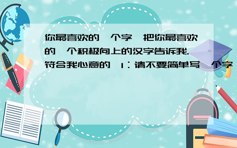 你最喜欢的一个字,把你最喜欢的一个积极向上的汉字告诉我.符合我心意的,1：请不要简单写一个字,请作出解释,对喜欢的字的解释和内心对此的认识和理解,不要肤浅的解释字面.最好是商业