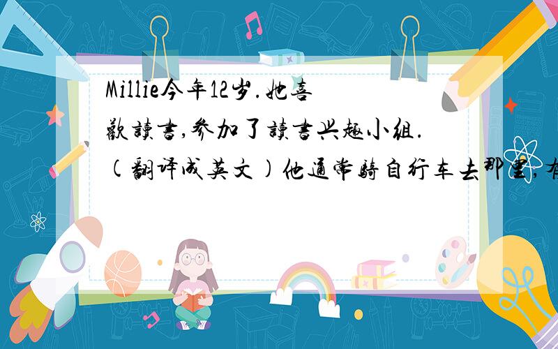 Millie今年12岁.她喜欢读书,参加了读书兴趣小组.(翻译成英文)他通常骑自行车去那里,有时候步行.(翻译成英文)It takes him twenty minutes to get there by bike and forty minutes on foot.(翻译成中文）His work star