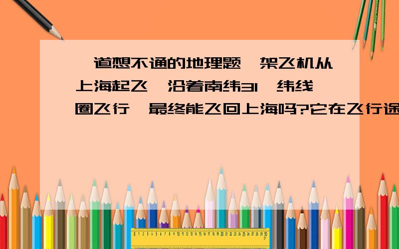 一道想不通的地理题一架飞机从上海起飞,沿着南纬31°纬线圈飞行,最终能飞回上海吗?它在飞行途中有没有改变方向?假设这架飞机同样从上海起飞,沿着东经121°经线自南向北飞行,能飞回上海