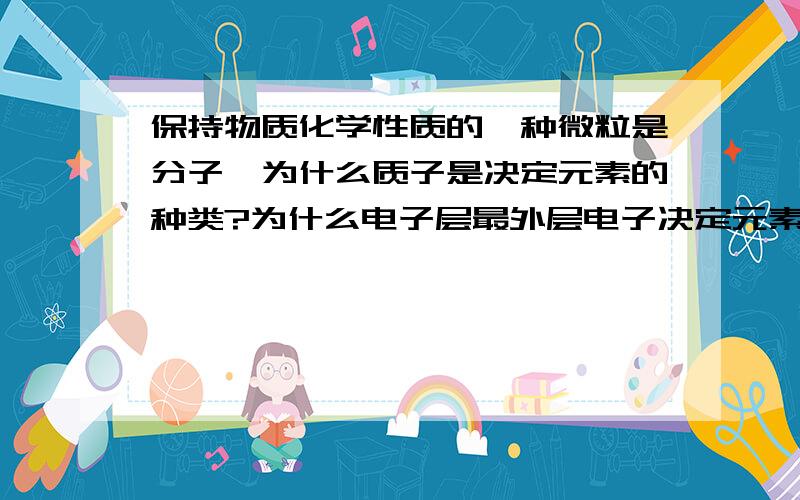 保持物质化学性质的一种微粒是分子,为什么质子是决定元素的种类?为什么电子层最外层电子决定元素的主要化学性质?饿.核电荷数是什么啊?为什么原子在化学反应中不能再分?为什么原子可