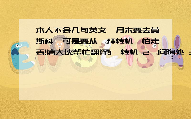 本人不会几句英文,月末要去莫斯科,可是要从迪拜转机,怕走丢!请大侠帮忙翻译!1、转机 2、问询处 3、换登机牌 4、登机、 5、米饭6、面条 7、随便 我要转机去莫斯科,您能带我去么?另外,从迪