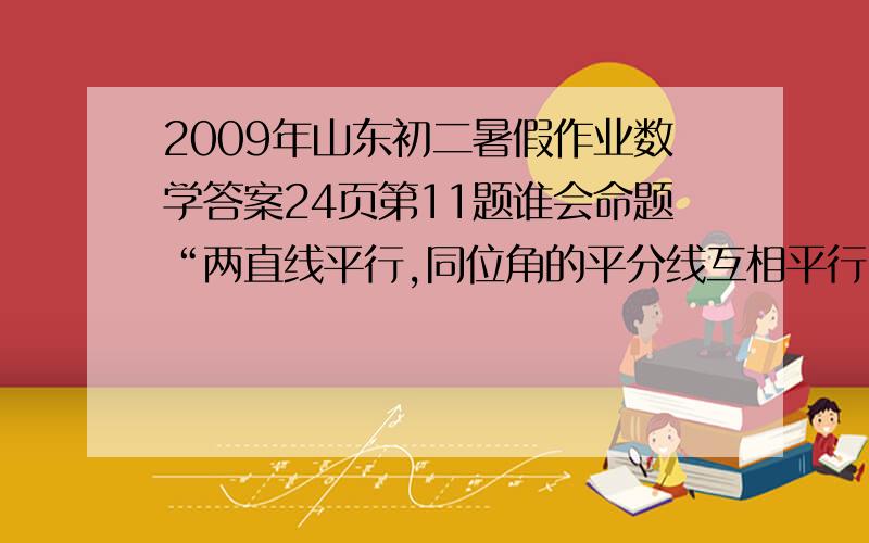 2009年山东初二暑假作业数学答案24页第11题谁会命题“两直线平行,同位角的平分线互相平行”的题设是?结论是?这个命题是?命题.