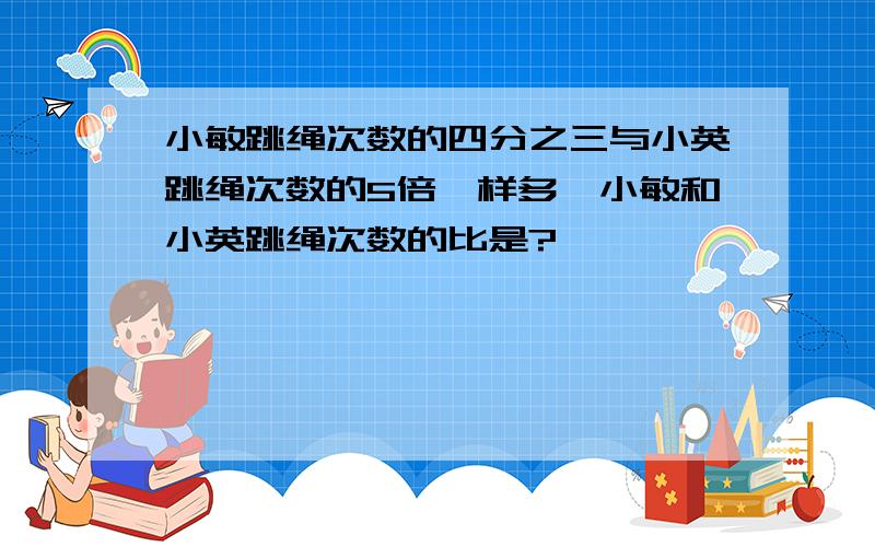 小敏跳绳次数的四分之三与小英跳绳次数的5倍一样多,小敏和小英跳绳次数的比是?