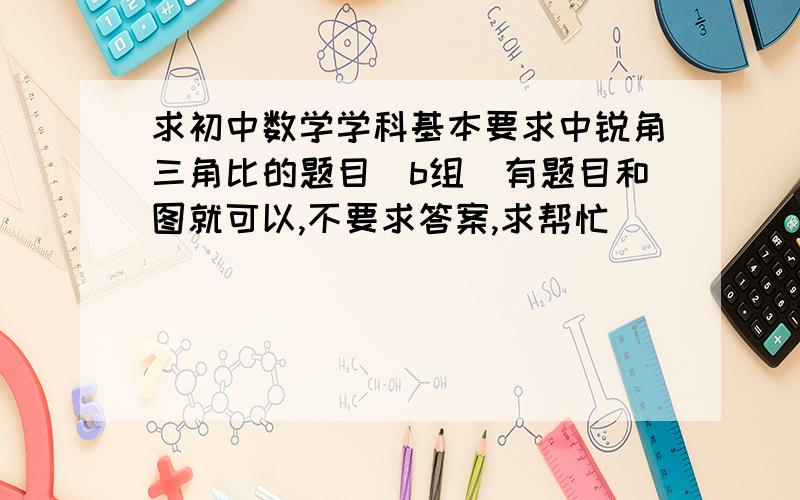 求初中数学学科基本要求中锐角三角比的题目（b组）有题目和图就可以,不要求答案,求帮忙