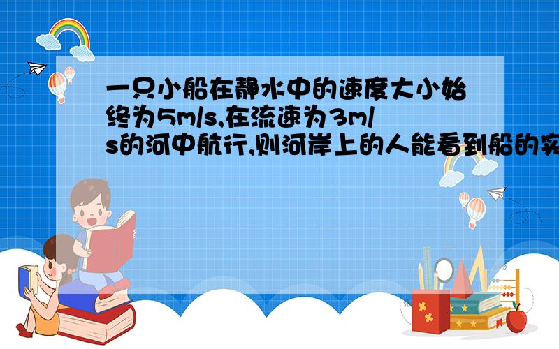 一只小船在静水中的速度大小始终为5m/s,在流速为3m/s的河中航行,则河岸上的人能看到船的实际航速大小可能是多少?A、1m/s B、3m/s C、8m/s D、10m/s