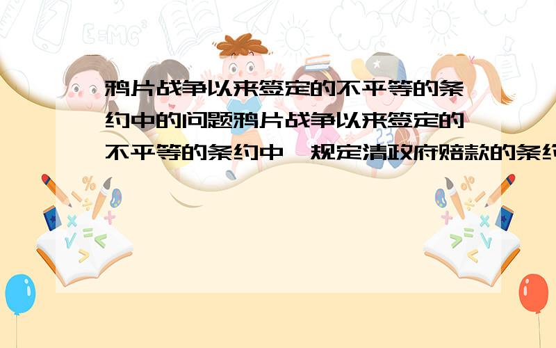 鸦片战争以来签定的不平等的条约中的问题鸦片战争以来签定的不平等的条约中,规定清政府赔款的条约有哪些?割占了中国领土的条约有哪些?其中赔款最多的条约是什么?割占领土最多的条约