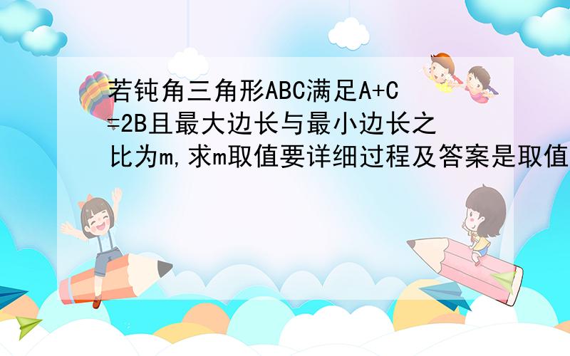 若钝角三角形ABC满足A+C=2B且最大边长与最小边长之比为m,求m取值要详细过程及答案是取值范围