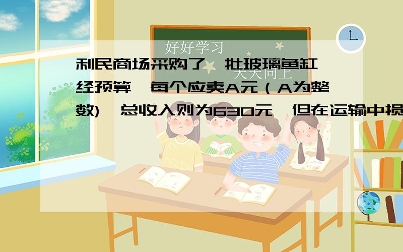 利民商场采购了一批玻璃鱼缸,经预算,每个应卖A元（A为整数),总收入则为630元,但在运输中损坏了5个,为了不影响收入,每个缸增加3元,每个缸原来售价是几元?