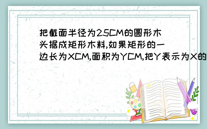 把截面半径为25CM的圆形木头据成矩形木料,如果矩形的一边长为XCM,面积为YCM,把Y表示为X的涵数、