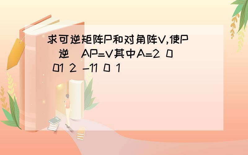 求可逆矩阵P和对角阵V,使P（逆）AP=V其中A=2 0 01 2 -11 0 1